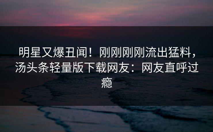 明星又爆丑闻！刚刚刚刚流出猛料，汤头条轻量版下载网友：网友直呼过瘾