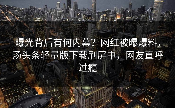 曝光背后有何内幕？网红被曝爆料，汤头条轻量版下载刷屏中，网友直呼过瘾