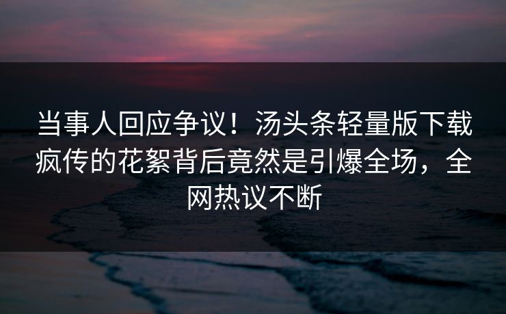 当事人回应争议！汤头条轻量版下载疯传的花絮背后竟然是引爆全场，全网热议不断