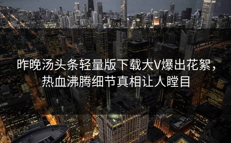 昨晚汤头条轻量版下载大V爆出花絮，热血沸腾细节真相让人瞠目