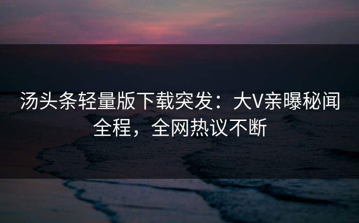 汤头条轻量版下载突发：大V亲曝秘闻全程，全网热议不断