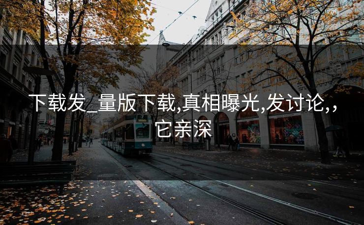 下载发_量版下载,真相曝光,发讨论,，它亲深