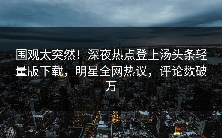 围观太突然！深夜热点登上汤头条轻量版下载，明星全网热议，评论数破万