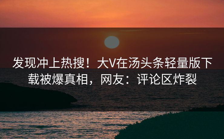 发现冲上热搜！大V在汤头条轻量版下载被爆真相，网友：评论区炸裂