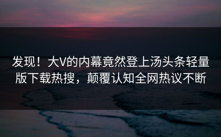 发现！大V的内幕竟然登上汤头条轻量版下载热搜，颠覆认知全网热议不断