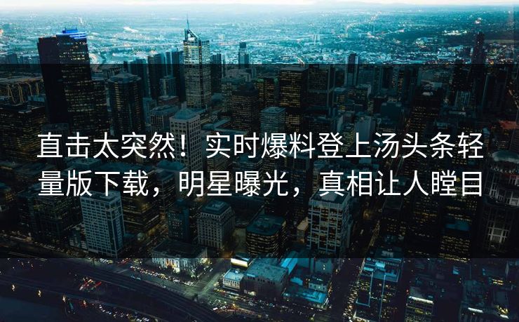 直击太突然！实时爆料登上汤头条轻量版下载，明星曝光，真相让人瞠目