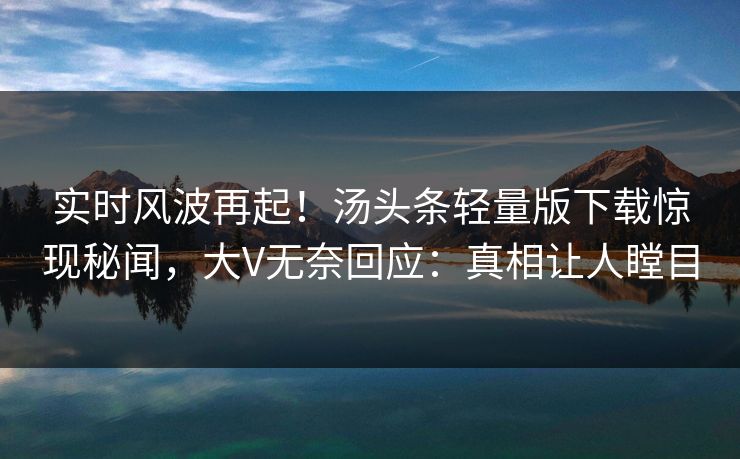 实时风波再起！汤头条轻量版下载惊现秘闻，大V无奈回应：真相让人瞠目