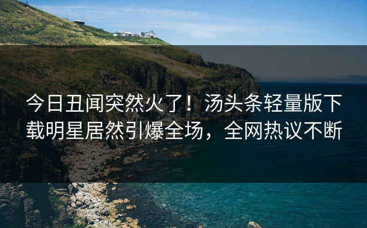 今日丑闻突然火了！汤头条轻量版下载明星居然引爆全场，全网热议不断