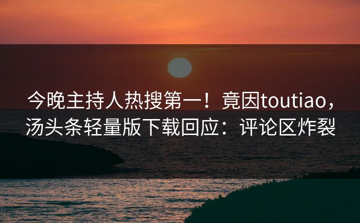 今晚主持人热搜第一！竟因toutiao，汤头条轻量版下载回应：评论区炸裂