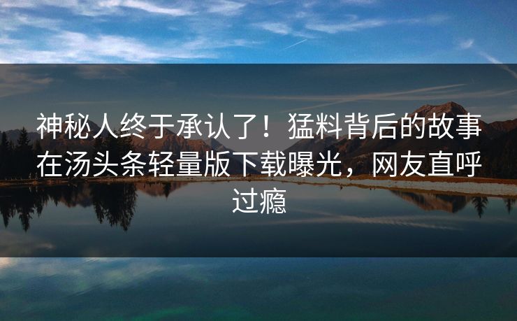 神秘人终于承认了！猛料背后的故事在汤头条轻量版下载曝光，网友直呼过瘾