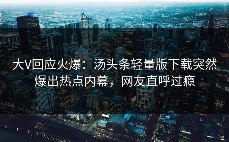 大V回应火爆：汤头条轻量版下载突然爆出热点内幕，网友直呼过瘾