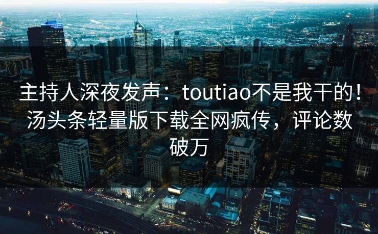 主持人深夜发声：toutiao不是我干的！汤头条轻量版下载全网疯传，评论数破万