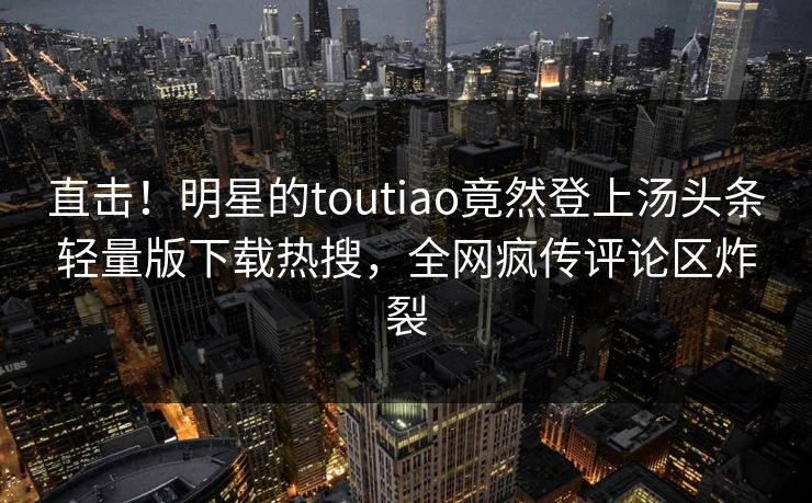 直击！明星的toutiao竟然登上汤头条轻量版下载热搜，全网疯传评论区炸裂