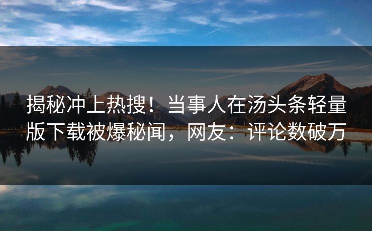 揭秘冲上热搜！当事人在汤头条轻量版下载被爆秘闻，网友：评论数破万