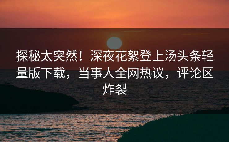 探秘太突然！深夜花絮登上汤头条轻量版下载，当事人全网热议，评论区炸裂