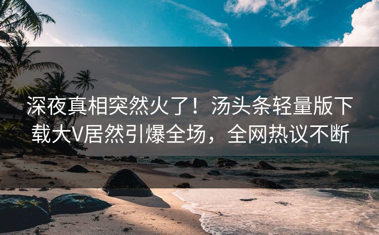 深夜真相突然火了！汤头条轻量版下载大V居然引爆全场，全网热议不断