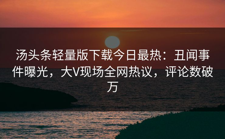 汤头条轻量版下载今日最热：丑闻事件曝光，大V现场全网热议，评论数破万