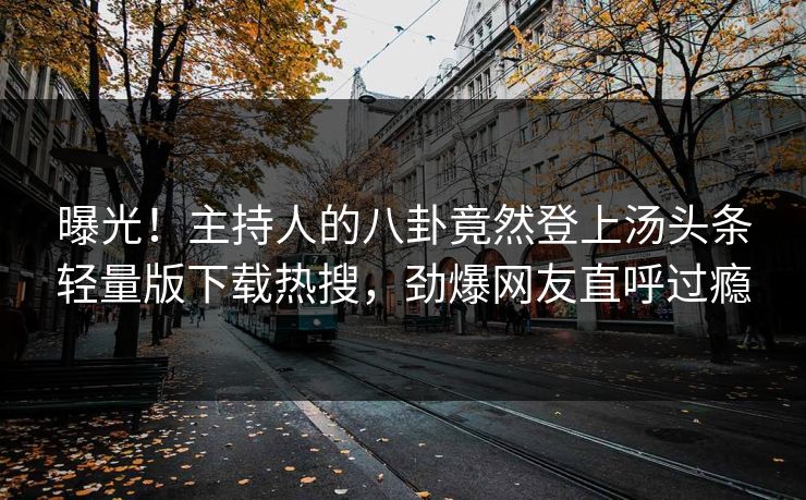 曝光！主持人的八卦竟然登上汤头条轻量版下载热搜，劲爆网友直呼过瘾