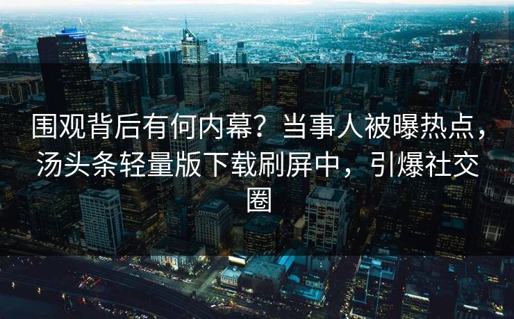 围观背后有何内幕？当事人被曝热点，汤头条轻量版下载刷屏中，引爆社交圈