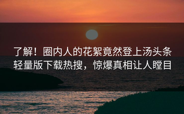了解！圈内人的花絮竟然登上汤头条轻量版下载热搜，惊爆真相让人瞠目