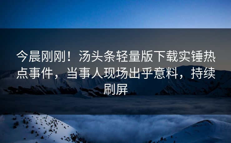 今晨刚刚！汤头条轻量版下载实锤热点事件，当事人现场出乎意料，持续刷屏