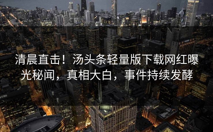 清晨直击！汤头条轻量版下载网红曝光秘闻，真相大白，事件持续发酵