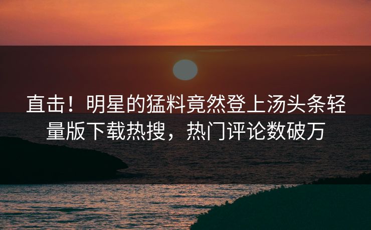 直击！明星的猛料竟然登上汤头条轻量版下载热搜，热门评论数破万