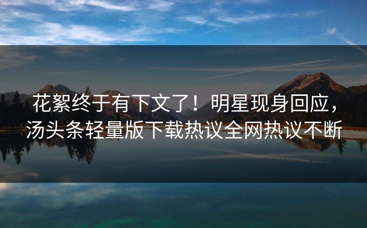 花絮终于有下文了！明星现身回应，汤头条轻量版下载热议全网热议不断