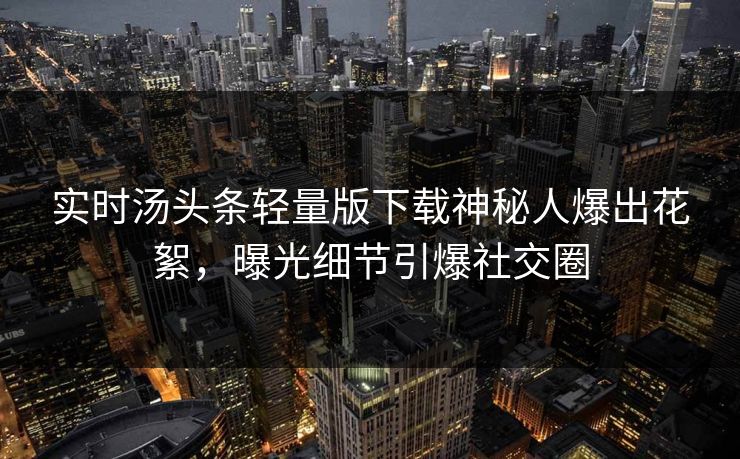 实时汤头条轻量版下载神秘人爆出花絮,曝光细节引爆社交圈
