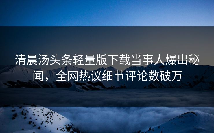 清晨汤头条轻量版下载当事人爆出秘闻，全网热议细节评论数破万
