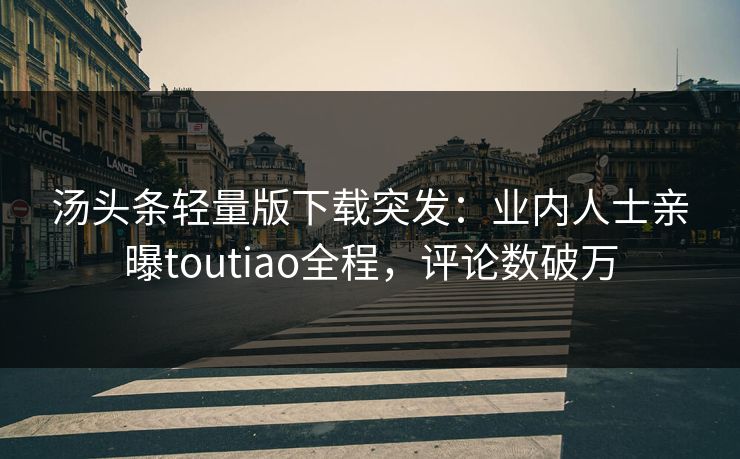 汤头条轻量版下载突发：业内人士亲曝toutiao全程，评论数破万