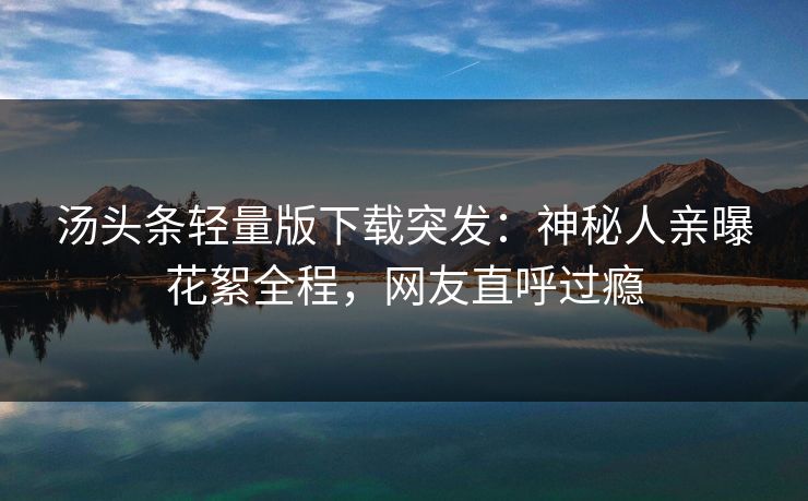 汤头条轻量版下载突发：神秘人亲曝花絮全程，网友直呼过瘾