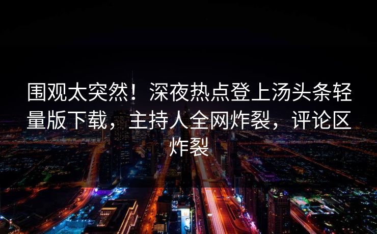 围观太突然！深夜热点登上汤头条轻量版下载，主持人全网炸裂，评论区炸裂