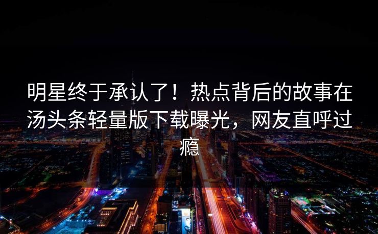 明星终于承认了！热点背后的故事在汤头条轻量版下载曝光，网友直呼过瘾