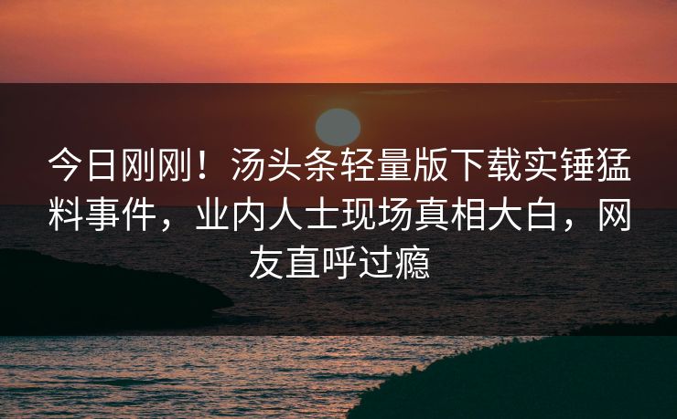 今日刚刚！汤头条轻量版下载实锤猛料事件，业内人士现场真相大白，网友直呼过瘾