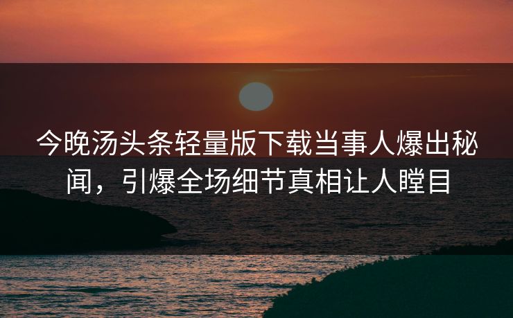 今晚汤头条轻量版下载当事人爆出秘闻，引爆全场细节真相让人瞠目