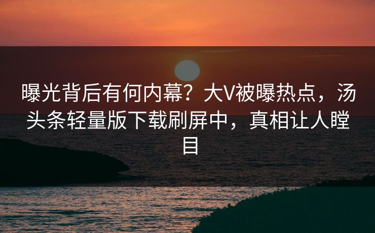 曝光背后有何内幕？大V被曝热点，汤头条轻量版下载刷屏中，真相让人瞠目
