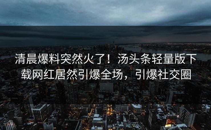 清晨爆料突然火了！汤头条轻量版下载网红居然引爆全场，引爆社交圈