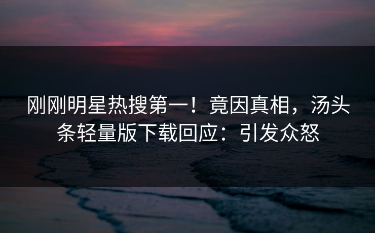刚刚明星热搜第一！竟因真相，汤头条轻量版下载回应：引发众怒