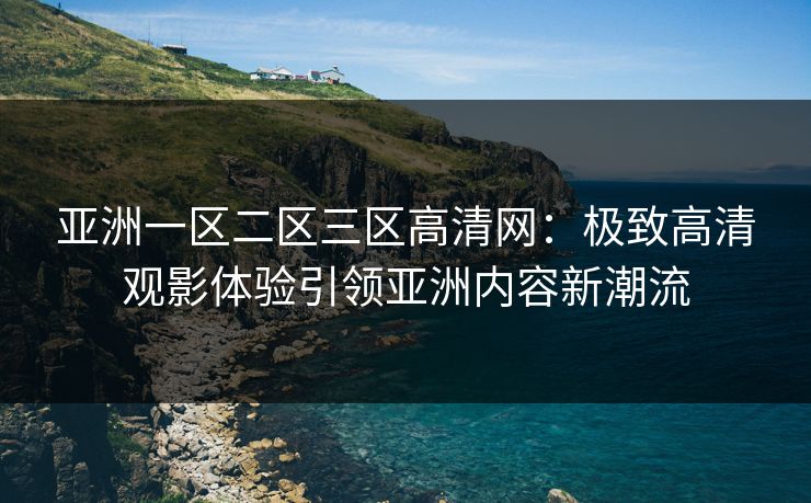 亚洲一区二区三区高清网：极致高清观影体验引领亚洲内容新潮流