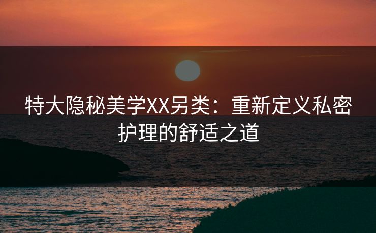 特大隐秘美学XX另类：重新定义私密护理的舒适之道