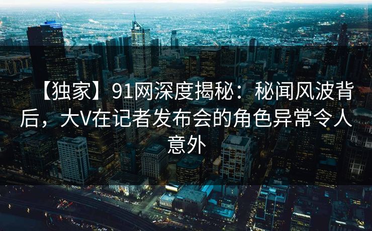【独家】91网深度揭秘：秘闻风波背后，大V在记者发布会的角色异常令人意外