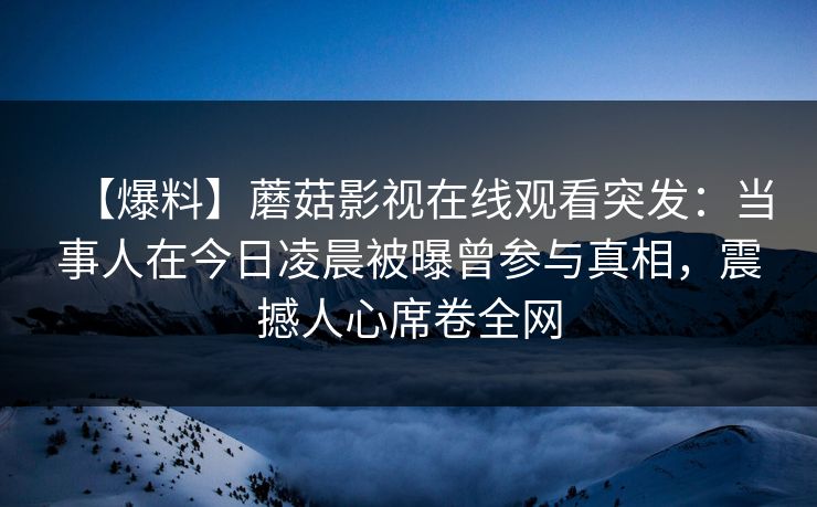 【爆料】蘑菇影视在线观看突发：当事人在今日凌晨被曝曾参与真相，震撼人心席卷全网