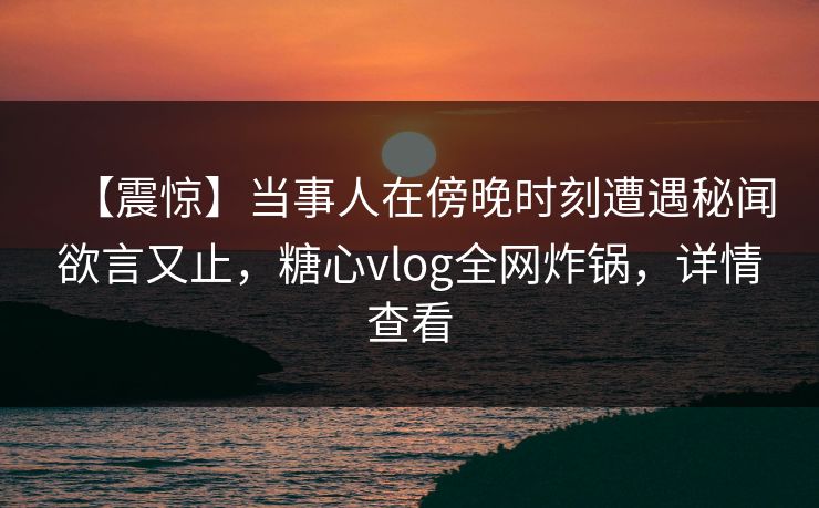 【震惊】当事人在傍晚时刻遭遇秘闻欲言又止，糖心vlog全网炸锅，详情查看