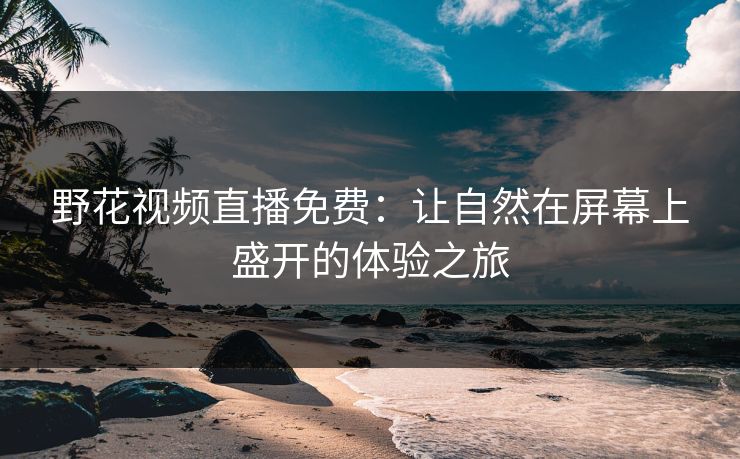 野花视频直播免费：让自然在屏幕上盛开的体验之旅