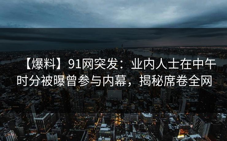 【爆料】91网突发：业内人士在中午时分被曝曾参与内幕，揭秘席卷全网