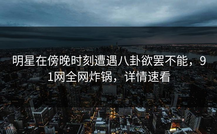 明星在傍晚时刻遭遇八卦欲罢不能，91网全网炸锅，详情速看