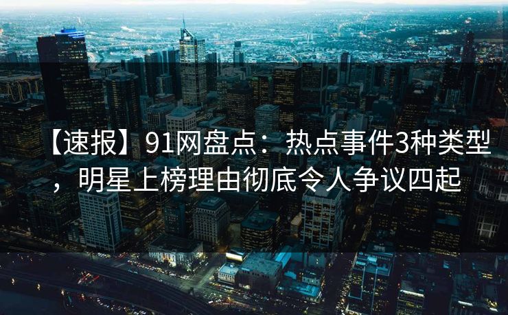 【速报】91网盘点：热点事件3种类型，明星上榜理由彻底令人争议四起