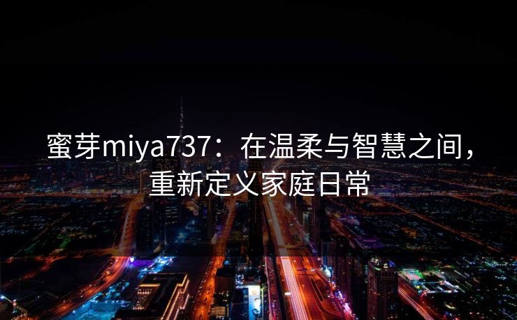 蜜芽miya737：在温柔与智慧之间，重新定义家庭日常