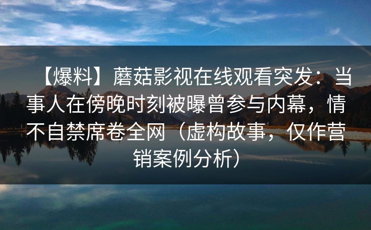 【爆料】蘑菇影视在线观看突发：当事人在傍晚时刻被曝曾参与内幕，情不自禁席卷全网（虚构故事，仅作营销案例分析）